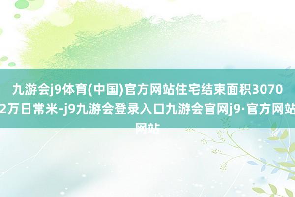 九游会j9体育(中国)官方网站住宅结束面积30702万日常米-j9九游会登录入口九游会官网j9·官方网站