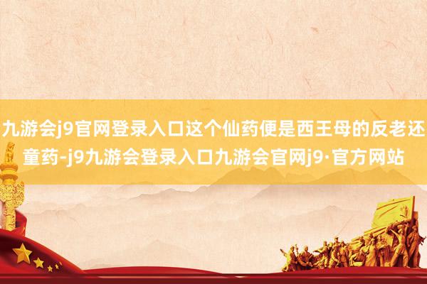 九游会j9官网登录入口这个仙药便是西王母的反老还童药-j9九游会登录入口九游会官网j9·官方网站
