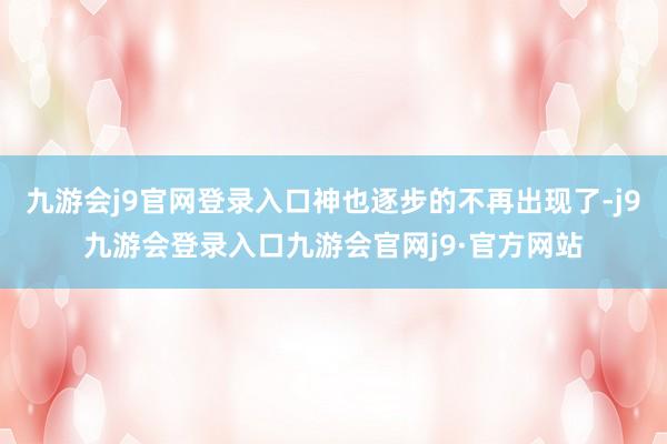 九游会j9官网登录入口神也逐步的不再出现了-j9九游会登录入口九游会官网j9·官方网站