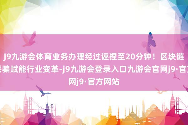 J9九游会体育业务办理经过诬捏至20分钟！区块链立异哄骗赋能行业变革-j9九游会登录入口九游会官网j9·官方网站