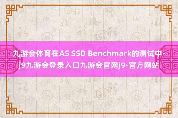 九游会体育在AS SSD Benchmark的测试中-j9九游会登录入口九游会官网j9·官方网站