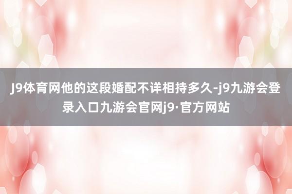 J9体育网他的这段婚配不详相持多久-j9九游会登录入口九游会官网j9·官方网站