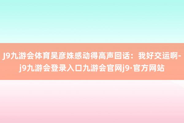 J9九游会体育吴彦姝感动得高声回话：我好交运啊-j9九游会登录入口九游会官网j9·官方网站