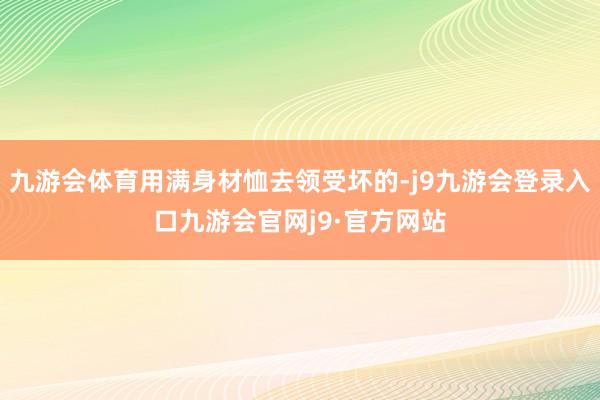 九游会体育用满身材恤去领受坏的-j9九游会登录入口九游会官网j9·官方网站