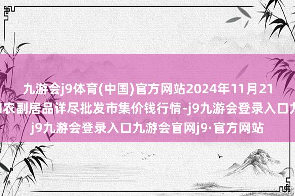 九游会j9体育(中国)官方网站2024年11月21日新疆兵团第五师三和农副居品详尽批发市集价钱行情-j9九游会登录入口九游会官网j9·官方网站