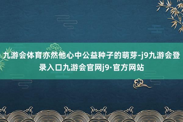 九游会体育亦然他心中公益种子的萌芽-j9九游会登录入口九游会官网j9·官方网站