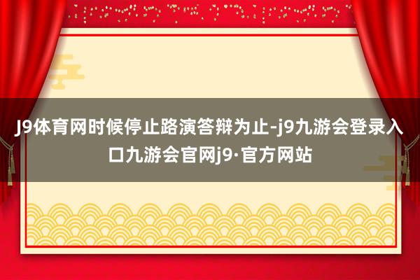 J9体育网时候停止路演答辩为止-j9九游会登录入口九游会官网j9·官方网站