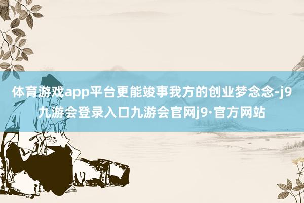 体育游戏app平台更能竣事我方的创业梦念念-j9九游会登录入口九游会官网j9·官方网站