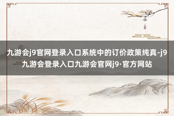 九游会j9官网登录入口系统中的订价政策纯真-j9九游会登录入口九游会官网j9·官方网站