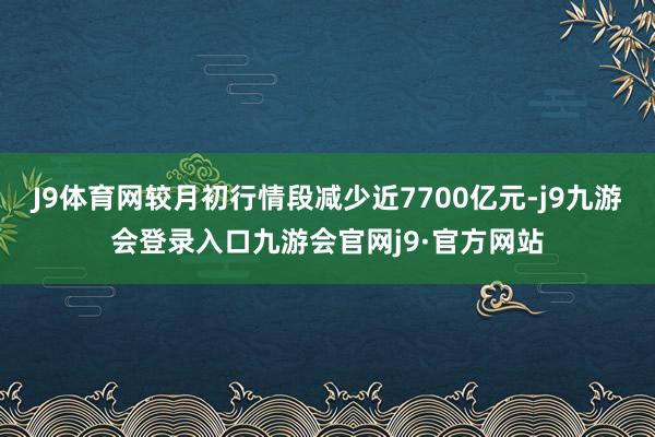 J9体育网较月初行情段减少近7700亿元-j9九游会登录入口九游会官网j9·官方网站