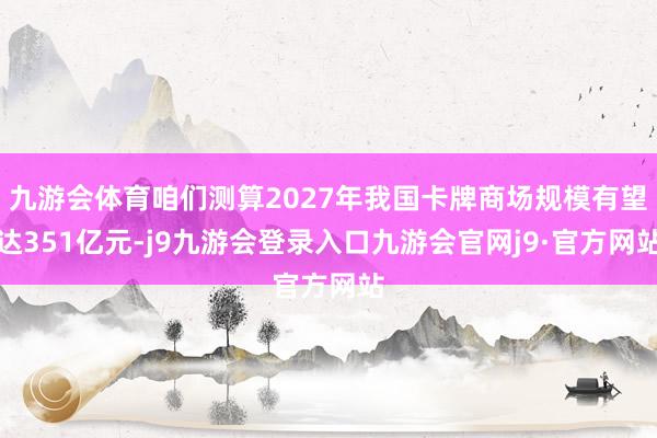 九游会体育咱们测算2027年我国卡牌商场规模有望达351亿元-j9九游会登录入口九游会官网j9·官方网站