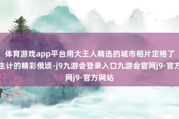 体育游戏app平台用大王人精选的城市相片定格了环球生计的精彩俄顷-j9九游会登录入口九游会官网j9·官方网站