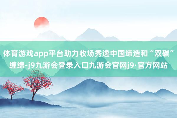 体育游戏app平台助力收场秀逸中国缔造和“双碳”缠绵-j9九游会登录入口九游会官网j9·官方网站