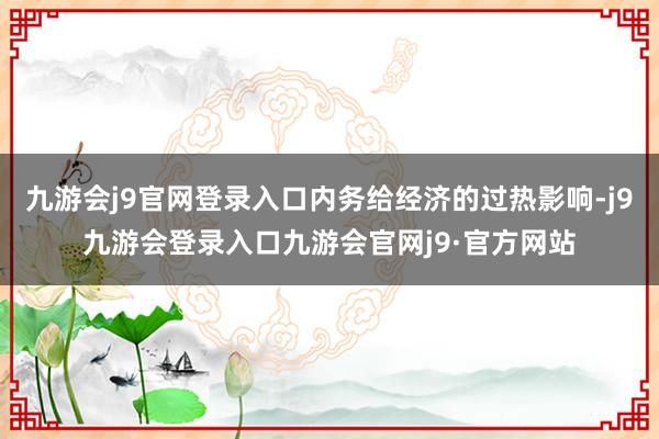 九游会j9官网登录入口内务给经济的过热影响-j9九游会登录入口九游会官网j9·官方网站