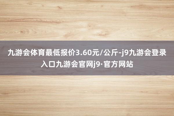 九游会体育最低报价3.60元/公斤-j9九游会登录入口九游会官网j9·官方网站