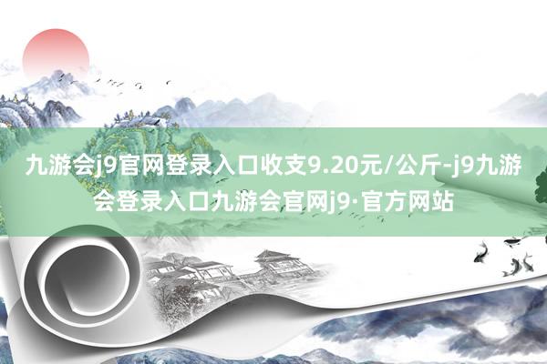 九游会j9官网登录入口收支9.20元/公斤-j9九游会登录入口九游会官网j9·官方网站