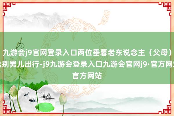 九游会j9官网登录入口两位垂暮老东说念主（父母）送别男儿出行-j9九游会登录入口九游会官网j9·官方网站