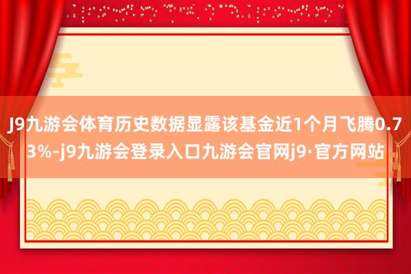 J9九游会体育历史数据显露该基金近1个月飞腾0.73%-j9九游会登录入口九游会官网j9·官方网站