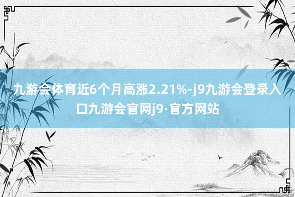 九游会体育近6个月高涨2.21%-j9九游会登录入口九游会官网j9·官方网站