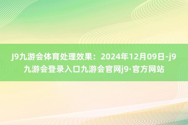 J9九游会体育处理效果：2024年12月09日-j9九游会登录入口九游会官网j9·官方网站