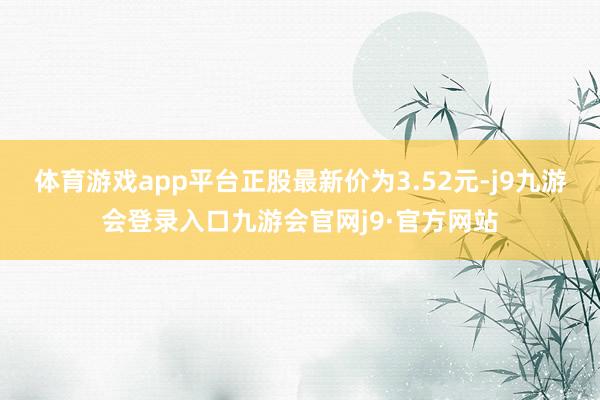 体育游戏app平台正股最新价为3.52元-j9九游会登录入口九游会官网j9·官方网站