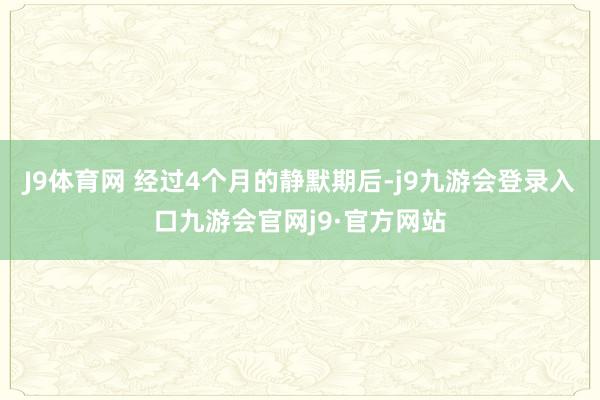 J9体育网 经过4个月的静默期后-j9九游会登录入口九游会官网j9·官方网站