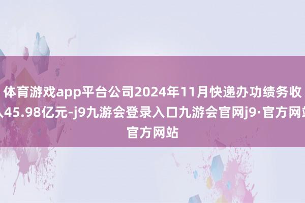 体育游戏app平台公司2024年11月快递办功绩务收入45.98亿元-j9九游会登录入口九游会官网j9·官方网站