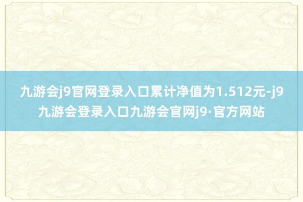 九游会j9官网登录入口累计净值为1.512元-j9九游会登录入口九游会官网j9·官方网站