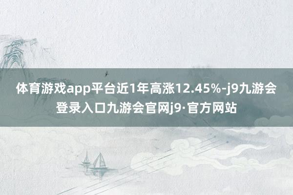体育游戏app平台近1年高涨12.45%-j9九游会登录入口九游会官网j9·官方网站