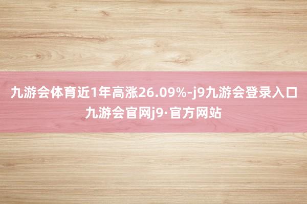 九游会体育近1年高涨26.09%-j9九游会登录入口九游会官网j9·官方网站