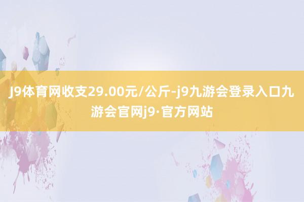 J9体育网收支29.00元/公斤-j9九游会登录入口九游会官网j9·官方网站