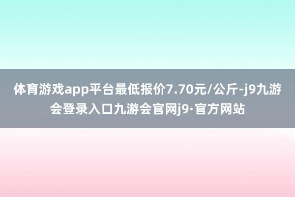 体育游戏app平台最低报价7.70元/公斤-j9九游会登录入口九游会官网j9·官方网站