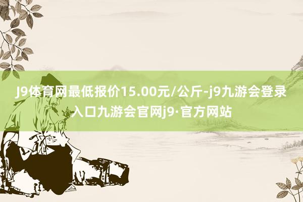 J9体育网最低报价15.00元/公斤-j9九游会登录入口九游会官网j9·官方网站