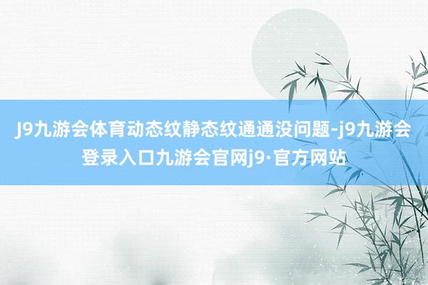 J9九游会体育动态纹静态纹通通没问题-j9九游会登录入口九游会官网j9·官方网站