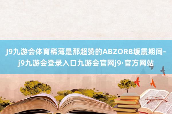 J9九游会体育稀薄是那超赞的ABZORB缓震期间-j9九游会登录入口九游会官网j9·官方网站