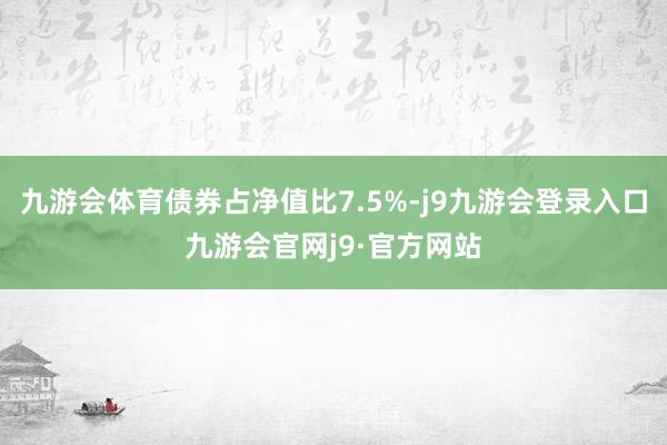九游会体育债券占净值比7.5%-j9九游会登录入口九游会官网j9·官方网站