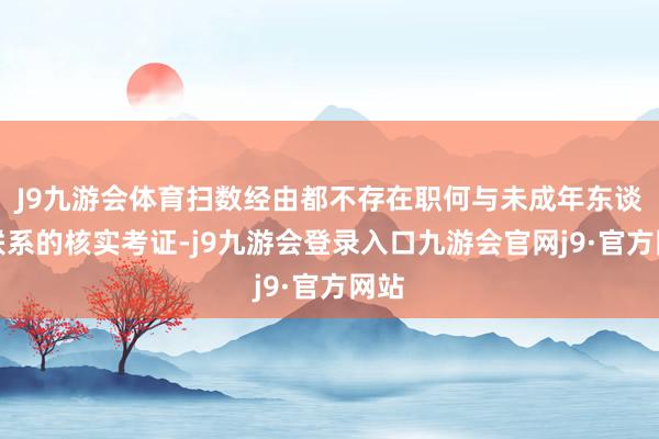 J9九游会体育扫数经由都不存在职何与未成年东谈主联系的核实考证-j9九游会登录入口九游会官网j9·官方网站