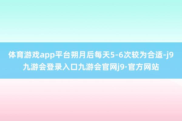 体育游戏app平台朔月后每天5-6次较为合适-j9九游会登录入口九游会官网j9·官方网站