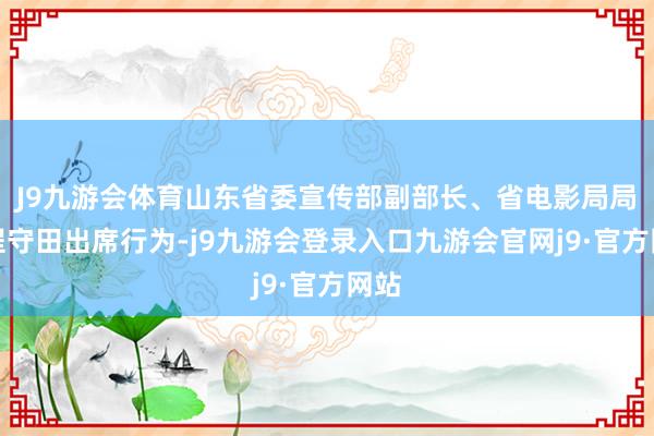 J9九游会体育山东省委宣传部副部长、省电影局局长程守田出席行为-j9九游会登录入口九游会官网j9·官方网站