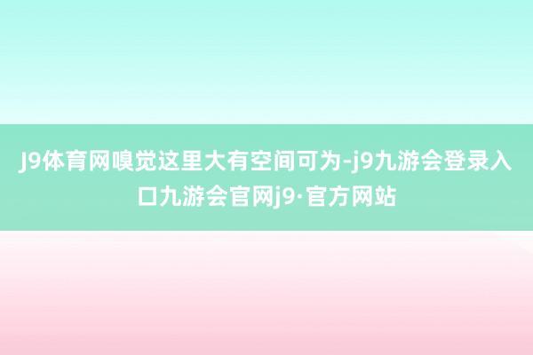 J9体育网嗅觉这里大有空间可为-j9九游会登录入口九游会官网j9·官方网站