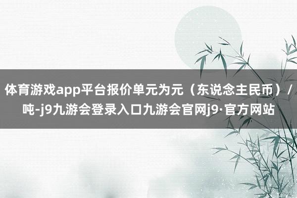 体育游戏app平台报价单元为元（东说念主民币）/吨-j9九游会登录入口九游会官网j9·官方网站