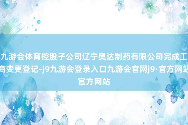 九游会体育控股子公司辽宁奥达制药有限公司完成工商变更登记-j9九游会登录入口九游会官网j9·官方网站