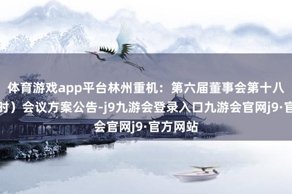 体育游戏app平台林州重机：第六届董事会第十八次（临时）会议方案公告-j9九游会登录入口九游会官网j9·官方网站