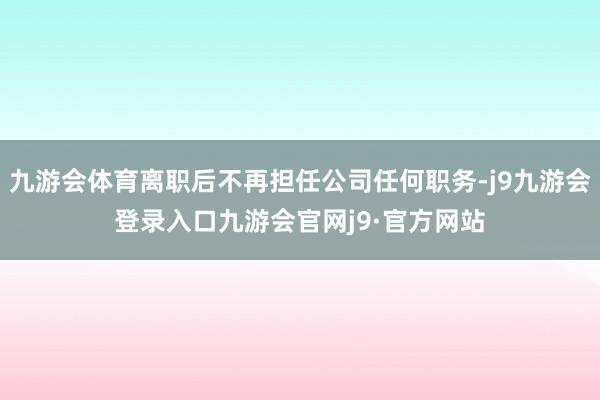 九游会体育离职后不再担任公司任何职务-j9九游会登录入口九游会官网j9·官方网站