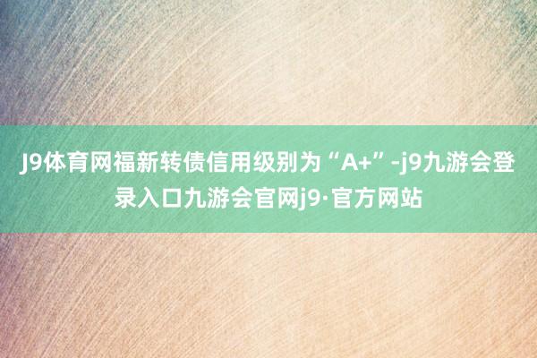 J9体育网福新转债信用级别为“A+”-j9九游会登录入口九游会官网j9·官方网站