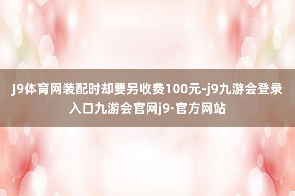 J9体育网装配时却要另收费100元-j9九游会登录入口九游会官网j9·官方网站
