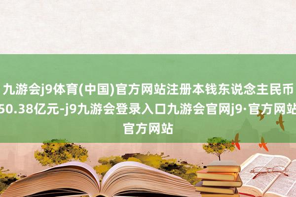 九游会j9体育(中国)官方网站注册本钱东说念主民币50.38亿元-j9九游会登录入口九游会官网j9·官方网站