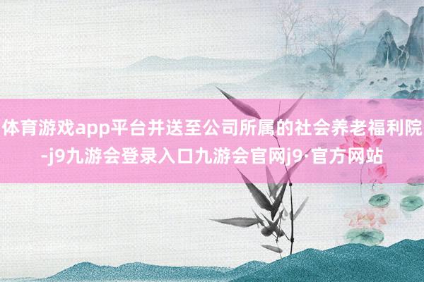 体育游戏app平台并送至公司所属的社会养老福利院-j9九游会登录入口九游会官网j9·官方网站