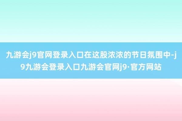 九游会j9官网登录入口在这股浓浓的节日氛围中-j9九游会登录入口九游会官网j9·官方网站