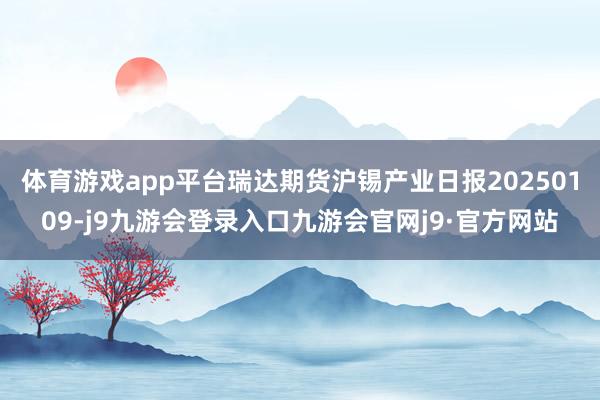 体育游戏app平台瑞达期货沪锡产业日报20250109-j9九游会登录入口九游会官网j9·官方网站